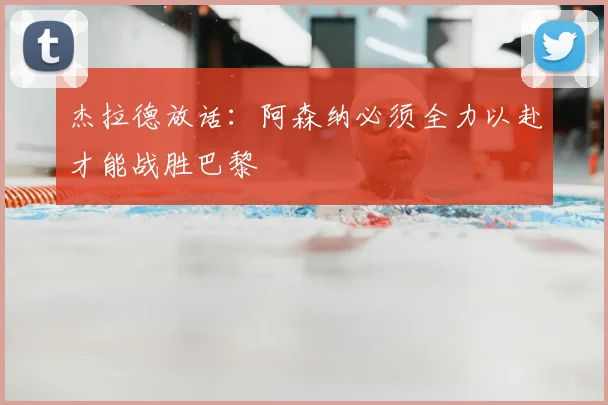杰拉德放话：阿森纳必须全力以赴才能战胜巴黎