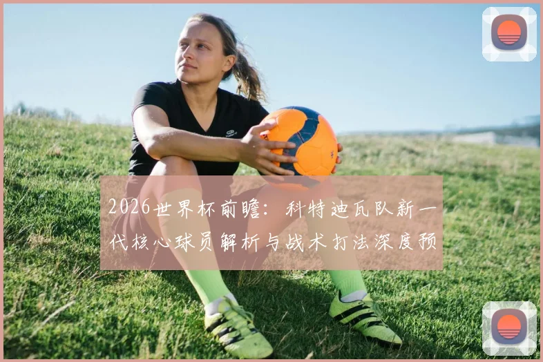 2026世界杯前瞻:科特迪瓦队新一代核心球员解析与战术打法深度预测