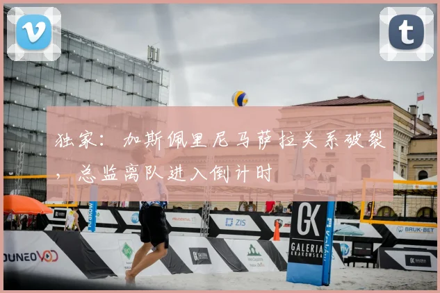 独家:加斯佩里尼马萨拉关系破裂,总监离队进入倒计时