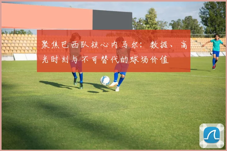 聚焦巴西队核心内马尔：数据、高光时刻与不可替代的球场价值
