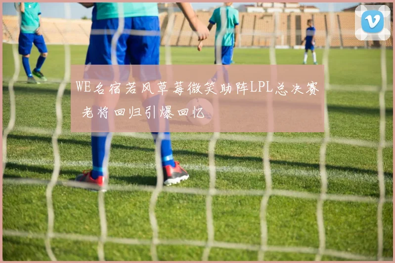 WE名宿若风草莓微笑助阵LPL总决赛 老将回归引爆回忆