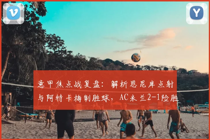 意甲焦点战复盘：解析恩昆库点射与阿特卡梅制胜球，AC米兰2-1险胜热那亚战术细节