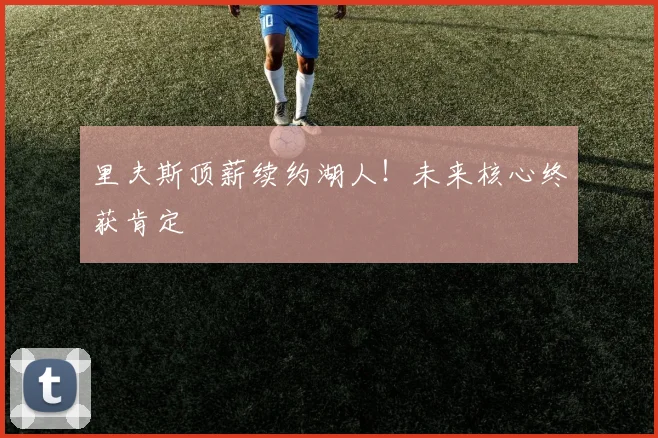 里夫斯顶薪续约湖人！未来核心终获肯定