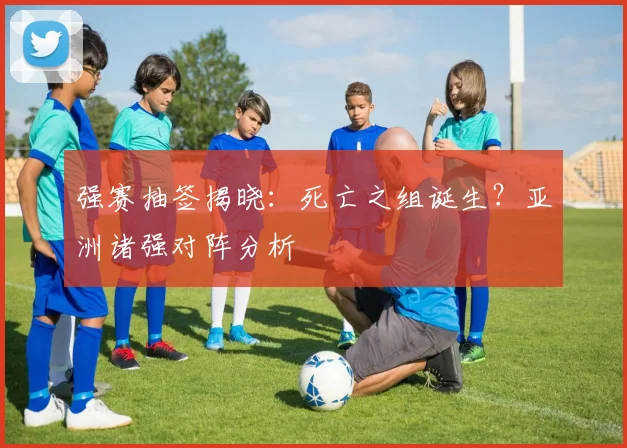 强赛抽签揭晓：死亡之组诞生？亚洲诸强对阵分析