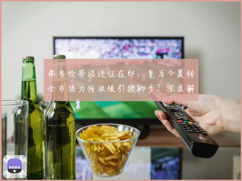 弗洛伦蒂诺连任在即,皇马今夏转会市场为何放缓引援脚步?深度解析背后三大原因