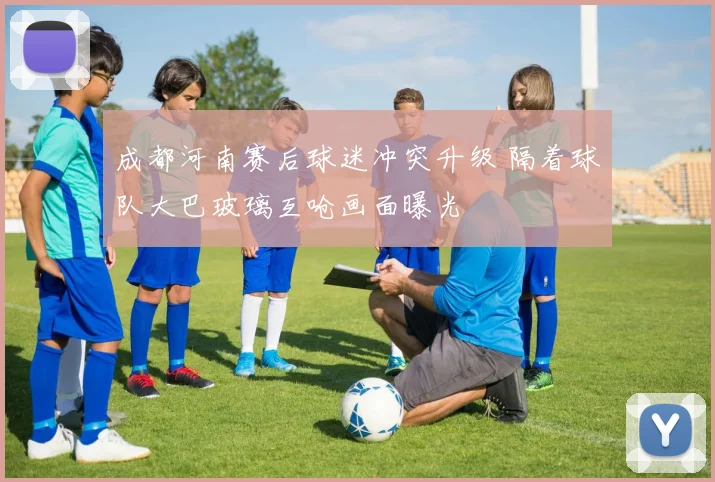 成都河南赛后球迷冲突升级 隔着球队大巴玻璃互呛画面曝光