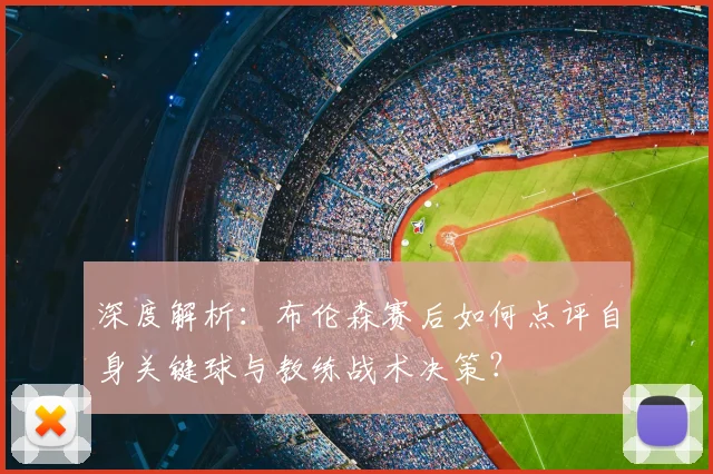 深度解析:布伦森赛后如何点评自身关键球与教练战术决策?
