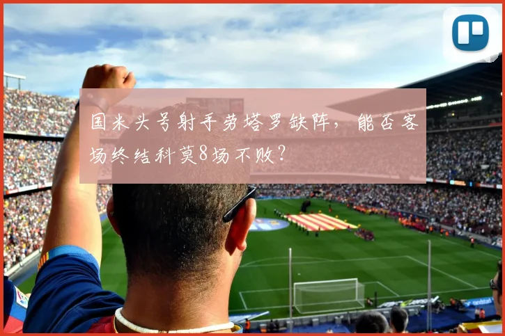 国米头号射手劳塔罗缺阵,能否客场终结科莫8场不败?
