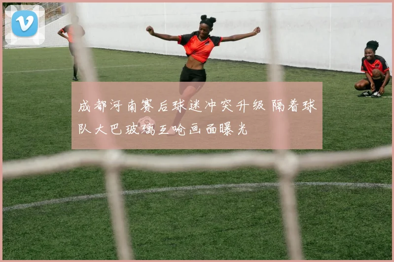 成都河南赛后球迷冲突升级 隔着球队大巴玻璃互呛画面曝光