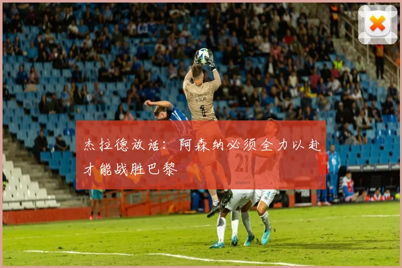 杰拉德放话:阿森纳必须全力以赴才能战胜巴黎